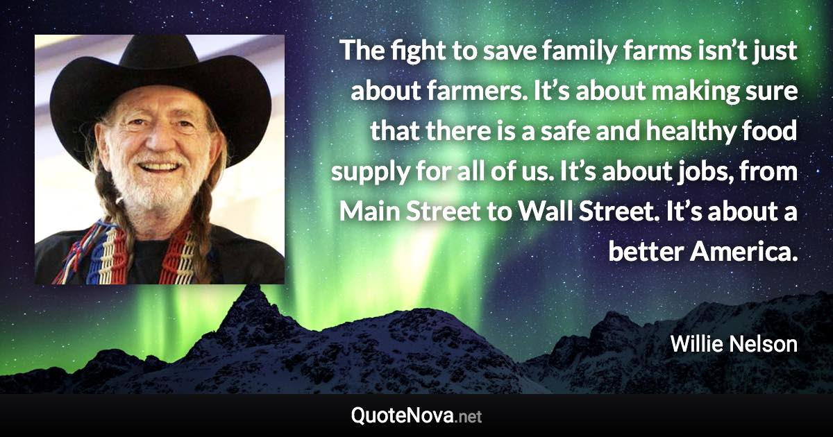 The fight to save family farms isn’t just about farmers. It’s about making sure that there is a safe and healthy food supply for all of us. It’s about jobs, from Main Street to Wall Street. It’s about a better America. - Willie Nelson quote