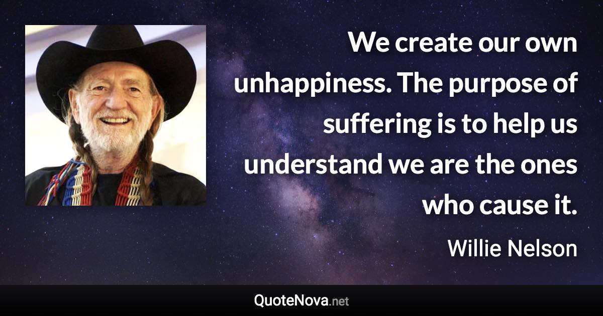 We create our own unhappiness. The purpose of suffering is to help us understand we are the ones who cause it. - Willie Nelson quote