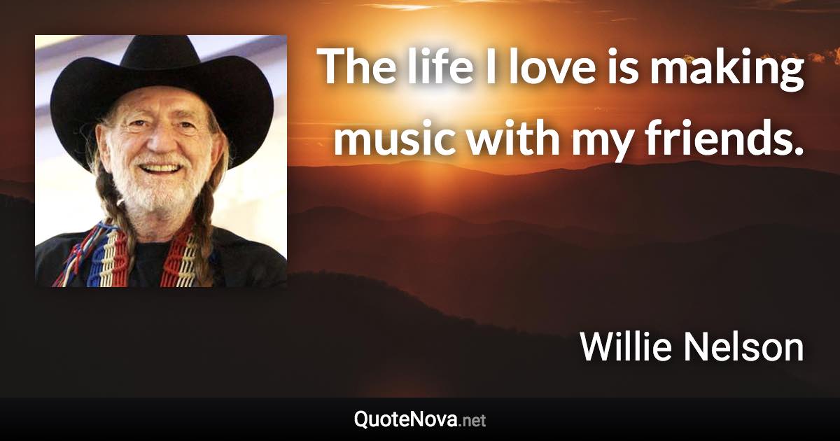 The life I love is making music with my friends. - Willie Nelson quote