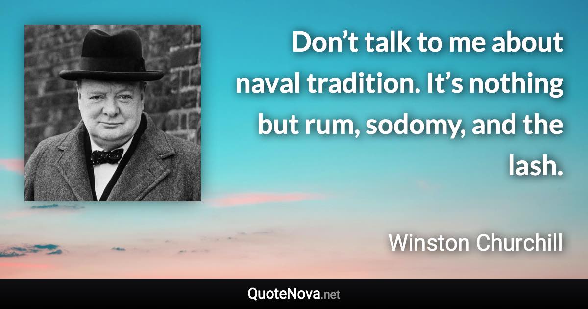 Don’t talk to me about naval tradition. It’s nothing but rum, sodomy, and the lash. - Winston Churchill quote