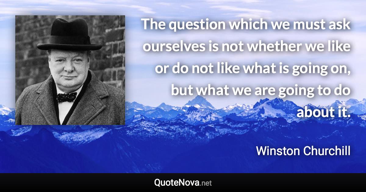 The question which we must ask ourselves is not whether we like or do not like what is going on, but what we are going to do about it. - Winston Churchill quote