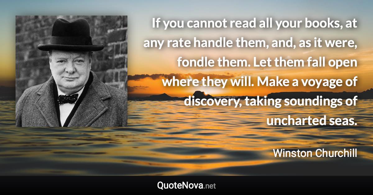 If you cannot read all your books, at any rate handle them, and, as it were, fondle them. Let them fall open where they will. Make a voyage of discovery, taking soundings of uncharted seas. - Winston Churchill quote