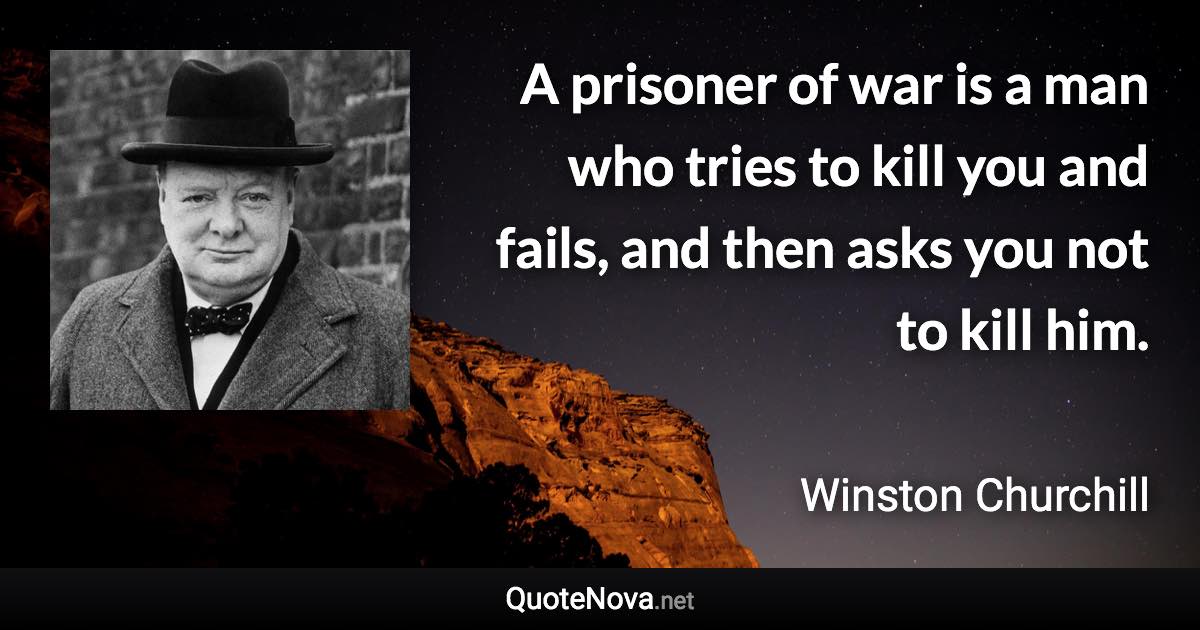 A prisoner of war is a man who tries to kill you and fails, and then asks you not to kill him. - Winston Churchill quote