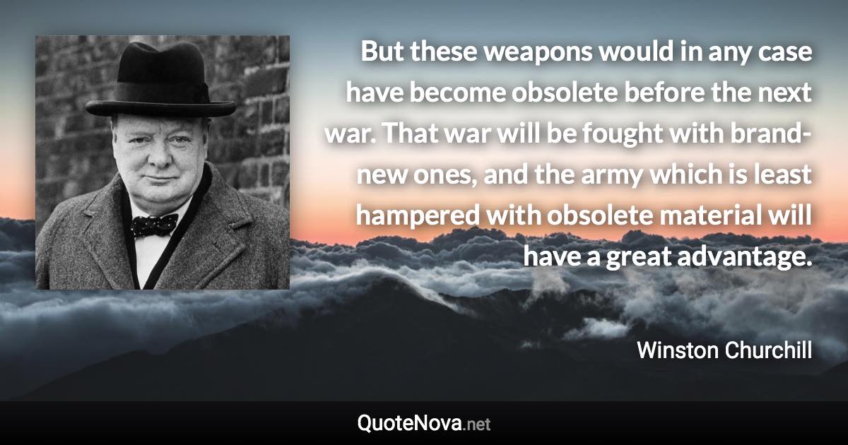 But these weapons would in any case have become obsolete before the next war. That war will be fought with brand-new ones, and the army which is least hampered with obsolete material will have a great advantage. - Winston Churchill quote