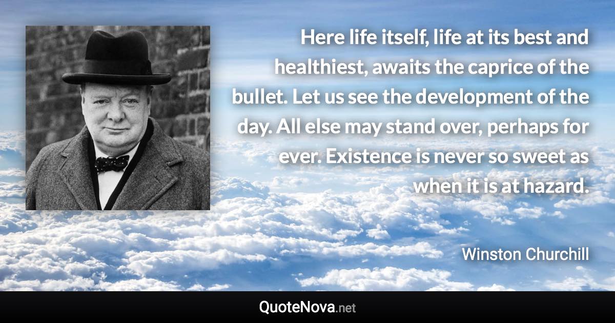 Here life itself, life at its best and healthiest, awaits the caprice of the bullet. Let us see the development of the day. All else may stand over, perhaps for ever. Existence is never so sweet as when it is at hazard. - Winston Churchill quote