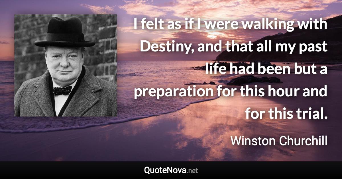 I felt as if I were walking with Destiny, and that all my past life had been but a preparation for this hour and for this trial. - Winston Churchill quote