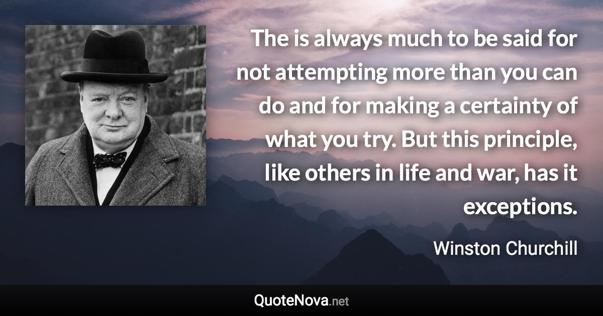 The is always much to be said for not attempting more than you can do and for making a certainty of what you try. But this principle, like others in life and war, has it exceptions. - Winston Churchill quote