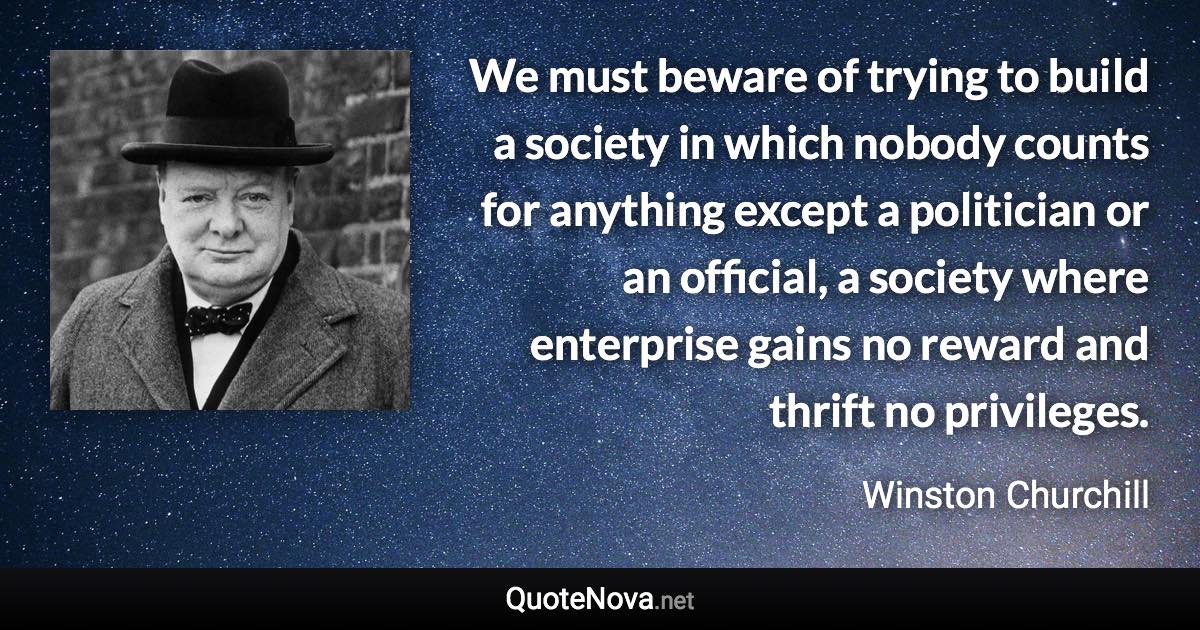 We must beware of trying to build a society in which nobody counts for anything except a politician or an official, a society where enterprise gains no reward and thrift no privileges. - Winston Churchill quote
