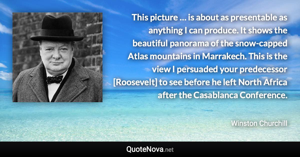 This picture … is about as presentable as anything I can produce. It shows the beautiful panorama of the snow-capped Atlas mountains in Marrakech. This is the view I persuaded your predecessor [Roosevelt] to see before he left North Africa after the Casablanca Conference. - Winston Churchill quote