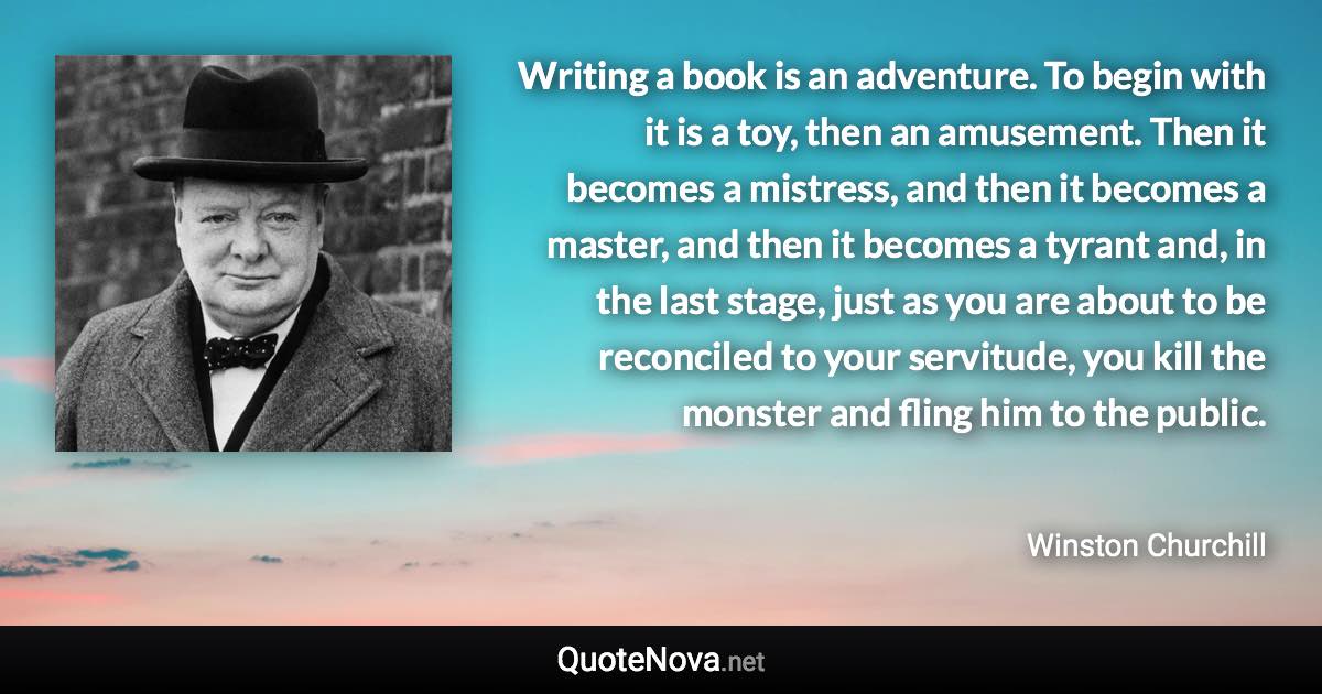 Writing a book is an adventure. To begin with it is a toy, then an amusement. Then it becomes a mistress, and then it becomes a master, and then it becomes a tyrant and, in the last stage, just as you are about to be reconciled to your servitude, you kill the monster and fling him to the public. - Winston Churchill quote