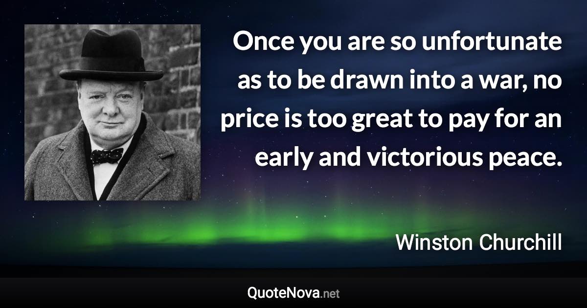 Once you are so unfortunate as to be drawn into a war, no price is too great to pay for an early and victorious peace. - Winston Churchill quote