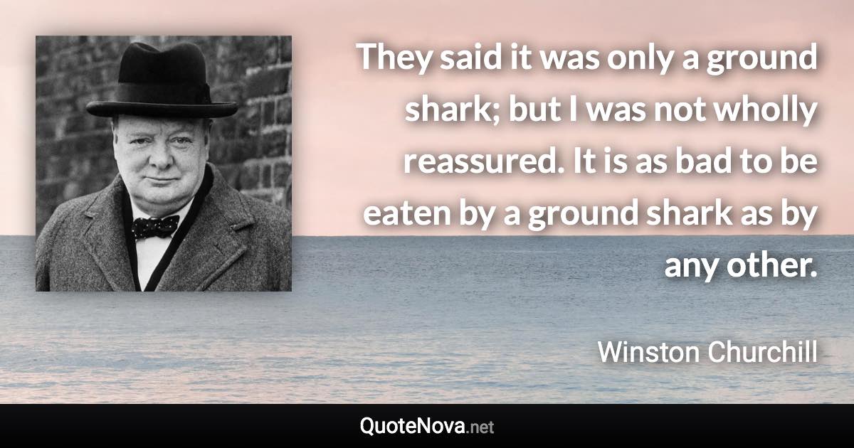 They said it was only a ground shark; but I was not wholly reassured. It is as bad to be eaten by a ground shark as by any other. - Winston Churchill quote