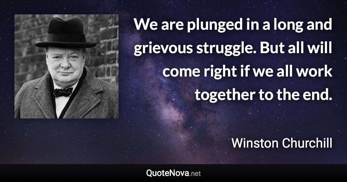 We are plunged in a long and grievous struggle. But all will come right if we all work together to the end. - Winston Churchill quote