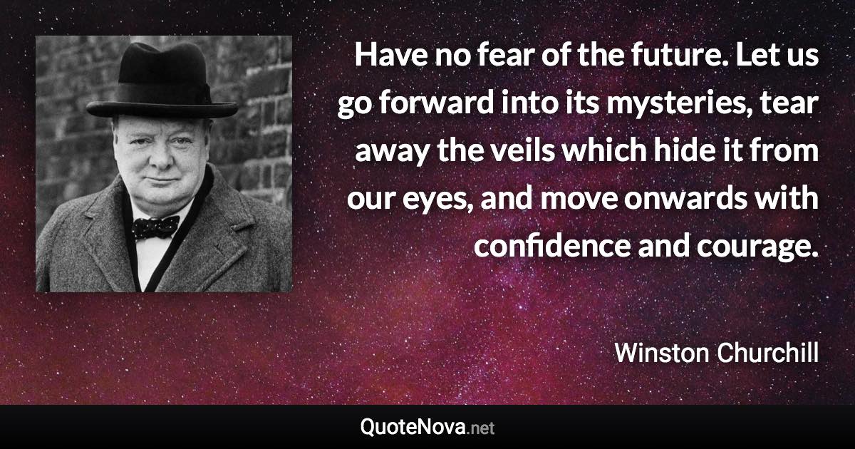 Have no fear of the future. Let us go forward into its mysteries, tear away the veils which hide it from our eyes, and move onwards with confidence and courage. - Winston Churchill quote