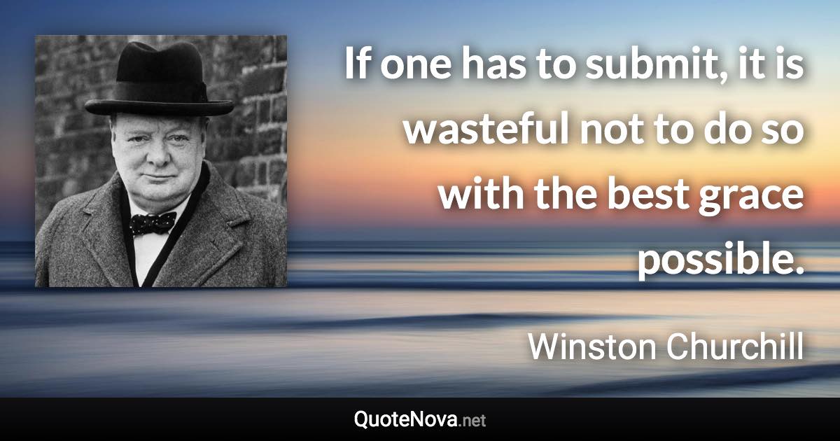 If one has to submit, it is wasteful not to do so with the best grace possible. - Winston Churchill quote