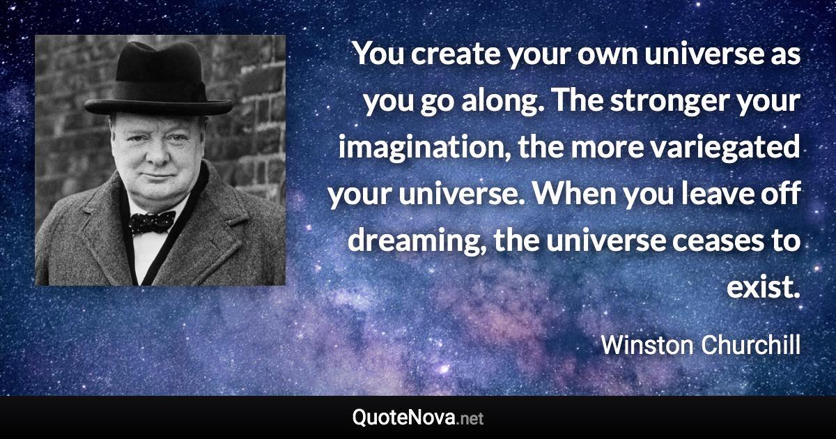 You create your own universe as you go along. The stronger your imagination, the more variegated your universe. When you leave off dreaming, the universe ceases to exist. - Winston Churchill quote