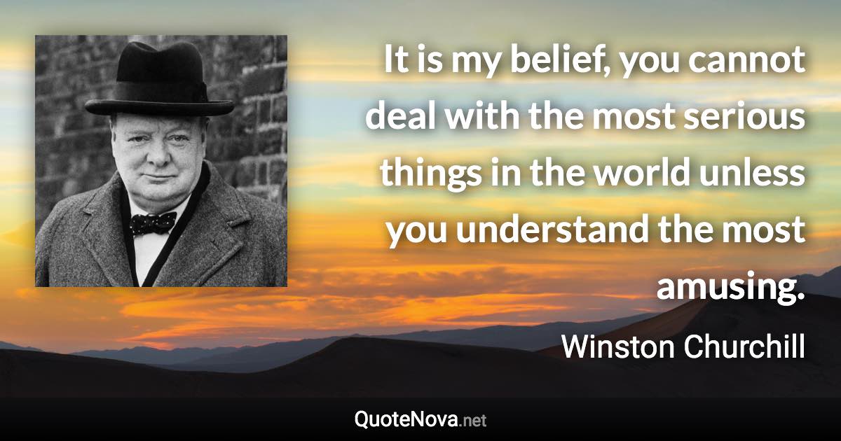 It is my belief, you cannot deal with the most serious things in the world unless you understand the most amusing. - Winston Churchill quote