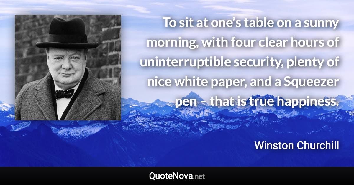 To sit at one’s table on a sunny morning, with four clear hours of uninterruptible security, plenty of nice white paper, and a Squeezer pen – that is true happiness. - Winston Churchill quote