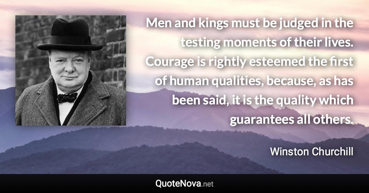 Men and kings must be judged in the testing moments of their lives. Courage is rightly esteemed the first of human qualities, because, as has been said, it is the quality which guarantees all others. - Winston Churchill quote