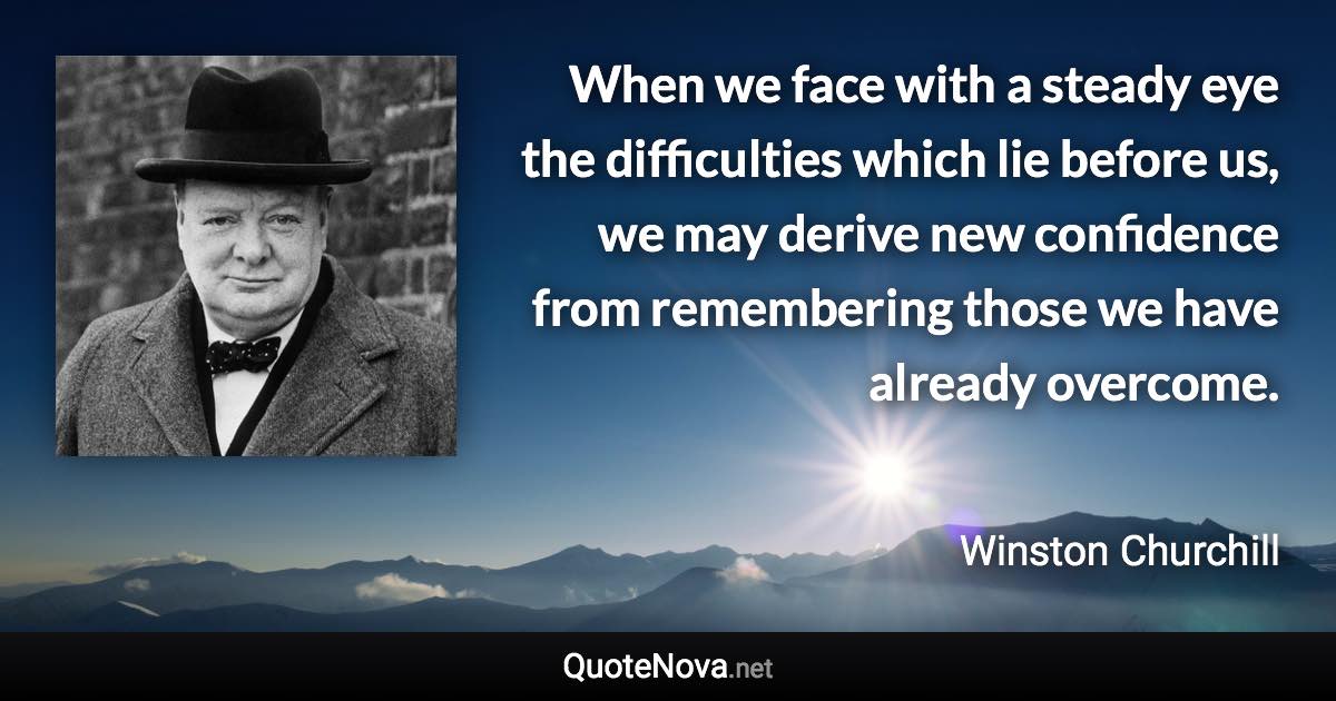 When we face with a steady eye the difficulties which lie before us, we may derive new confidence from remembering those we have already overcome. - Winston Churchill quote