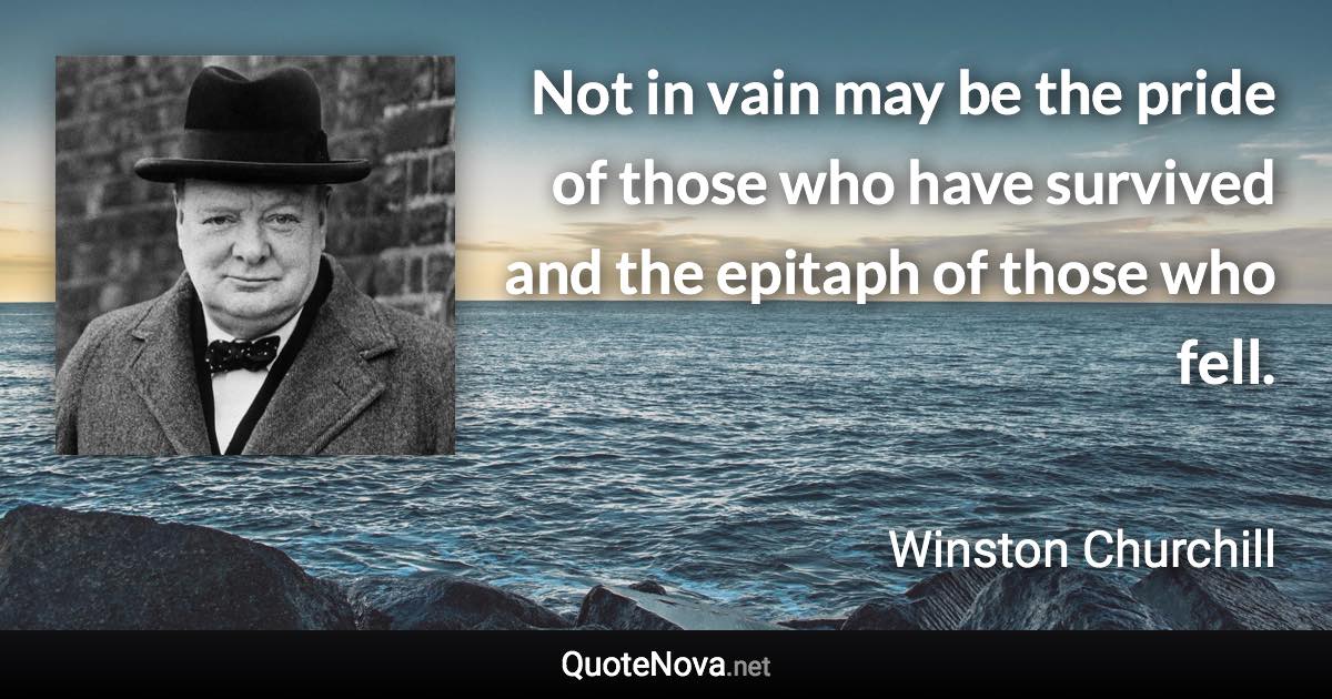 Not in vain may be the pride of those who have survived and the epitaph of those who fell. - Winston Churchill quote