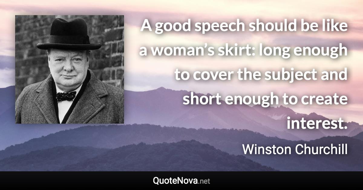 A good speech should be like a woman’s skirt: long enough to cover the subject and short enough to create interest. - Winston Churchill quote