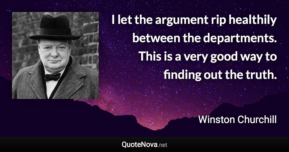 I let the argument rip healthily between the departments. This is a very good way to finding out the truth. - Winston Churchill quote