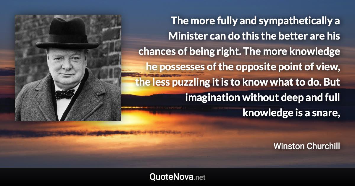 The more fully and sympathetically a Minister can do this the better are his chances of being right. The more knowledge he possesses of the opposite point of view, the less puzzling it is to know what to do. But imagination without deep and full knowledge is a snare, - Winston Churchill quote