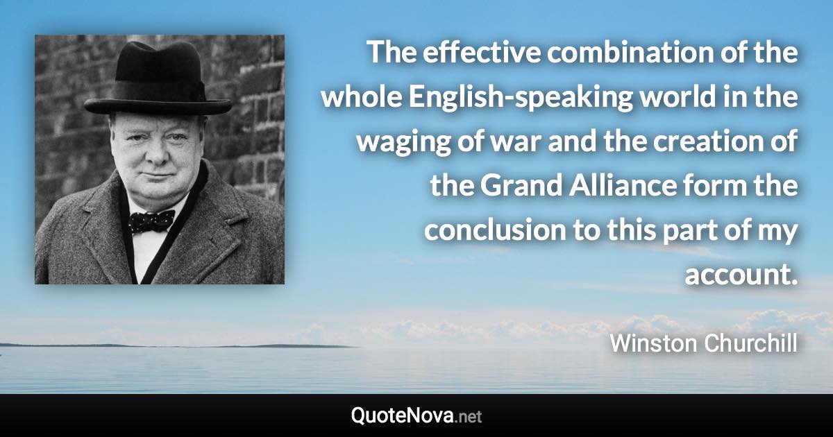 The effective combination of the whole English-speaking world in the waging of war and the creation of the Grand Alliance form the conclusion to this part of my account. - Winston Churchill quote