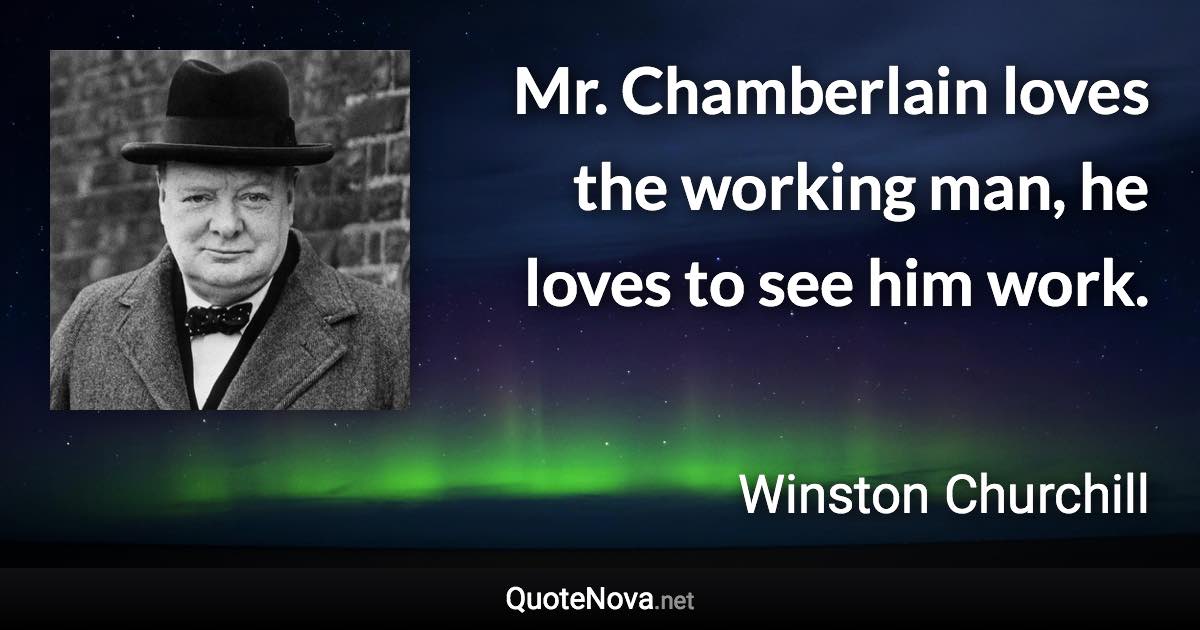 Mr. Chamberlain loves the working man, he loves to see him work. - Winston Churchill quote