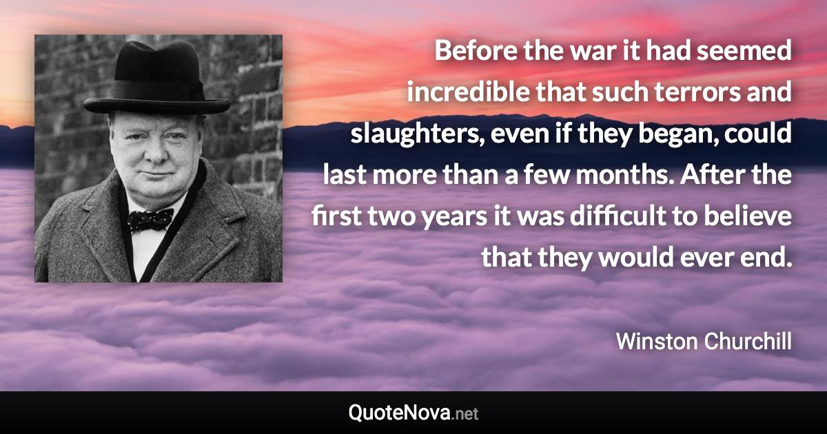 Before the war it had seemed incredible that such terrors and slaughters, even if they began, could last more than a few months. After the first two years it was difficult to believe that they would ever end. - Winston Churchill quote