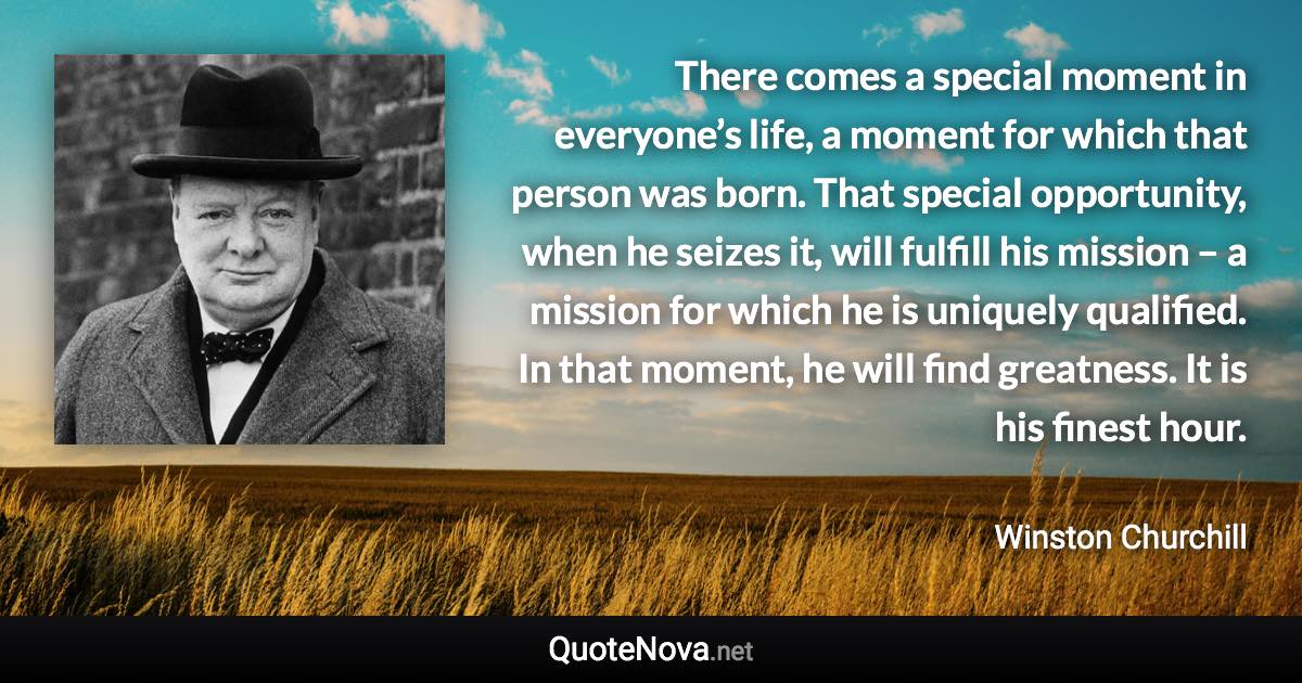 There comes a special moment in everyone’s life, a moment for which that person was born. That special opportunity, when he seizes it, will fulfill his mission – a mission for which he is uniquely qualified. In that moment, he will find greatness. It is his finest hour. - Winston Churchill quote