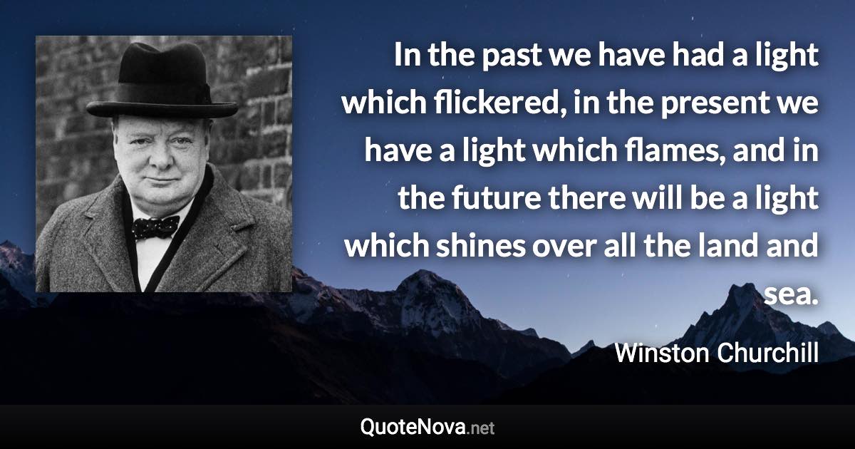 In the past we have had a light which flickered, in the present we have a light which flames, and in the future there will be a light which shines over all the land and sea. - Winston Churchill quote