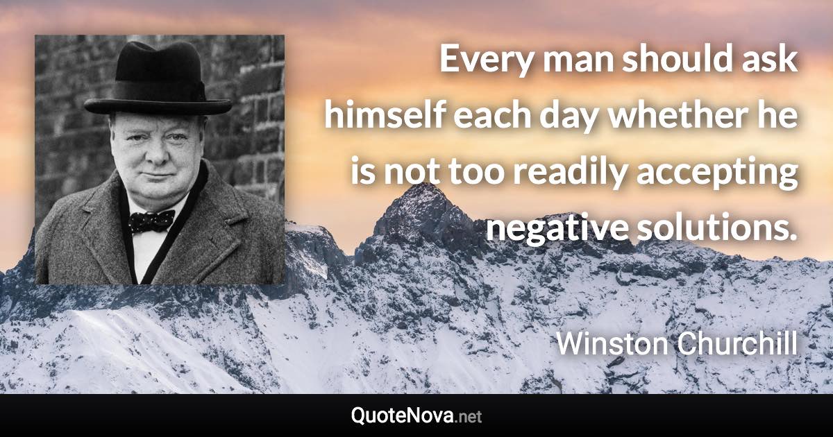 Every man should ask himself each day whether he is not too readily accepting negative solutions. - Winston Churchill quote