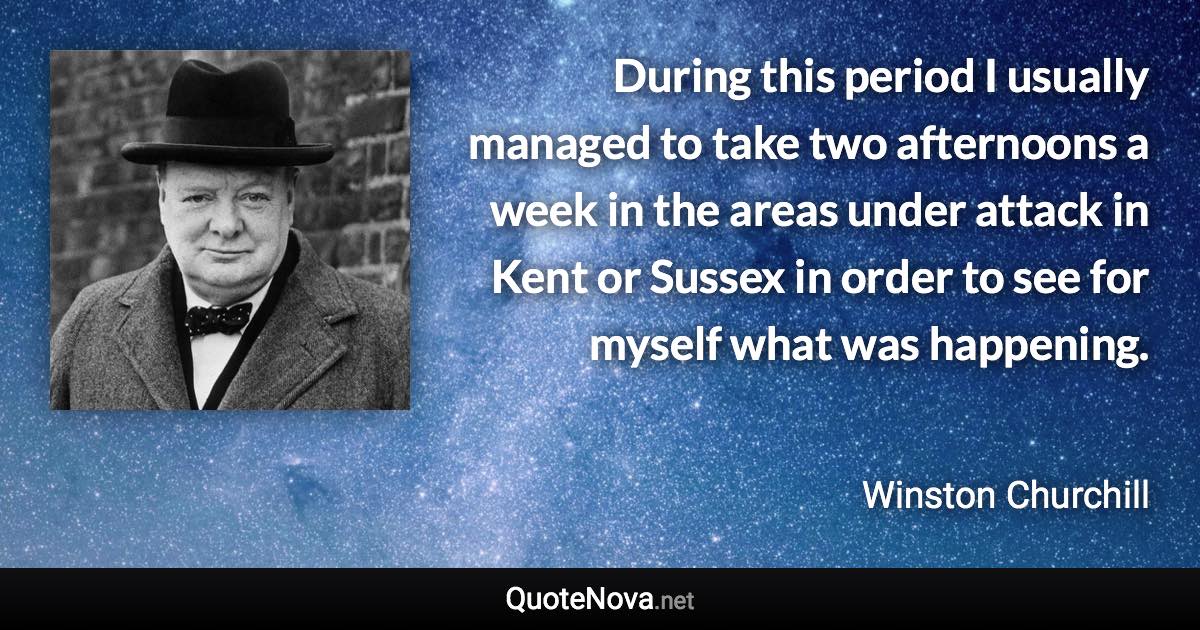 During this period I usually managed to take two afternoons a week in the areas under attack in Kent or Sussex in order to see for myself what was happening. - Winston Churchill quote