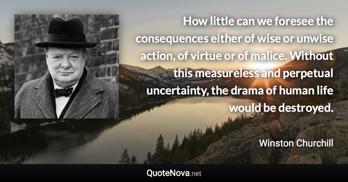 How little can we foresee the consequences either of wise or unwise action, of virtue or of malice. Without this measureless and perpetual uncertainty, the drama of human life would be destroyed. - Winston Churchill quote