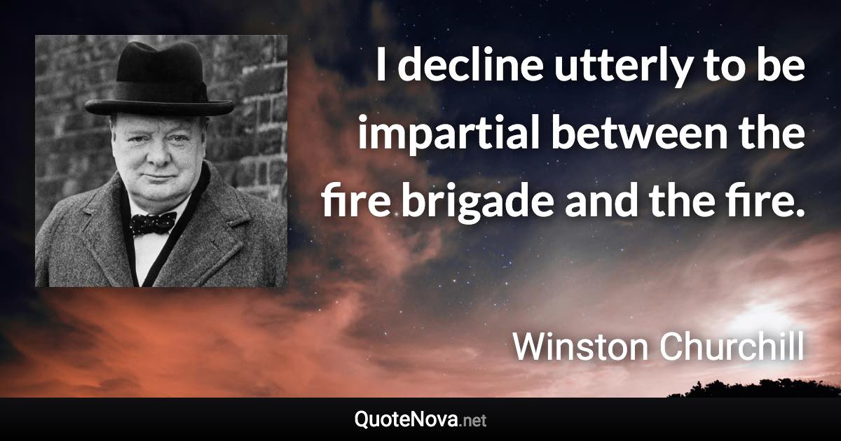 I decline utterly to be impartial between the fire brigade and the fire. - Winston Churchill quote