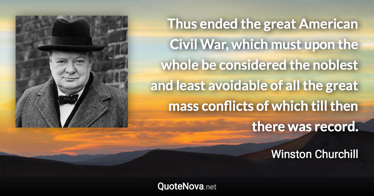 Thus ended the great American Civil War, which must upon the whole be considered the noblest and least avoidable of all the great mass conflicts of which till then there was record. - Winston Churchill quote