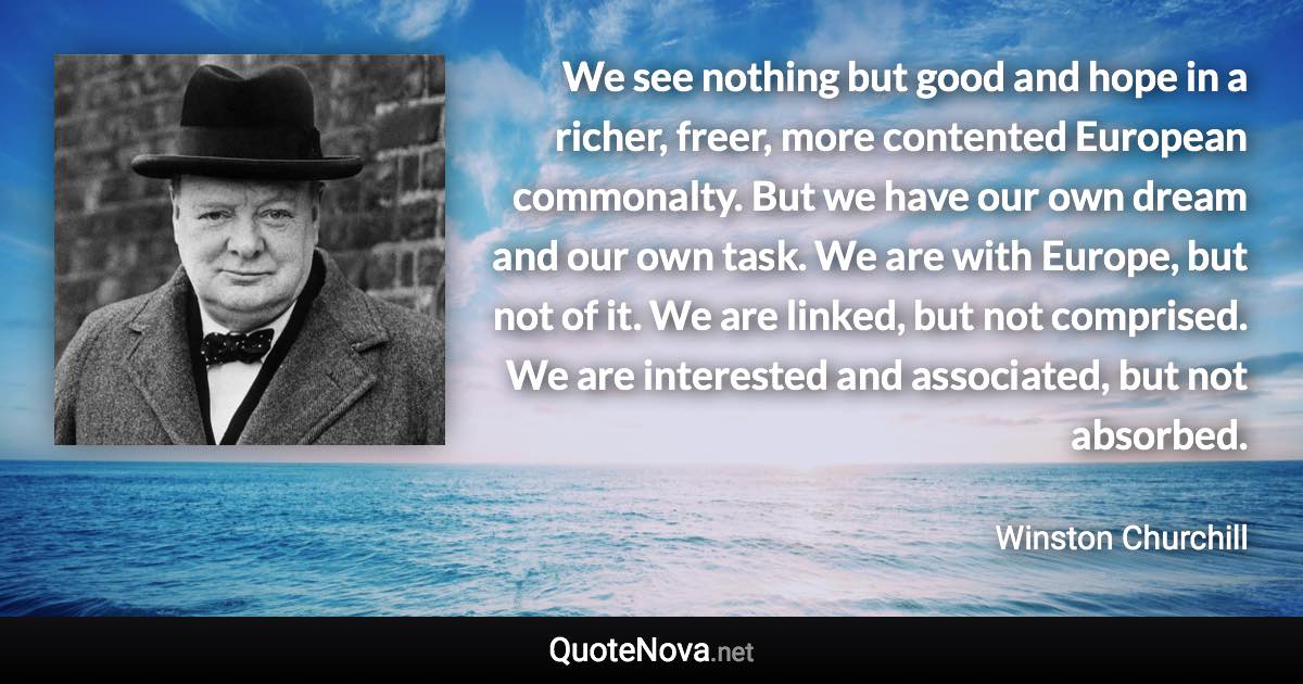 We see nothing but good and hope in a richer, freer, more contented European commonalty. But we have our own dream and our own task. We are with Europe, but not of it. We are linked, but not comprised. We are interested and associated, but not absorbed. - Winston Churchill quote