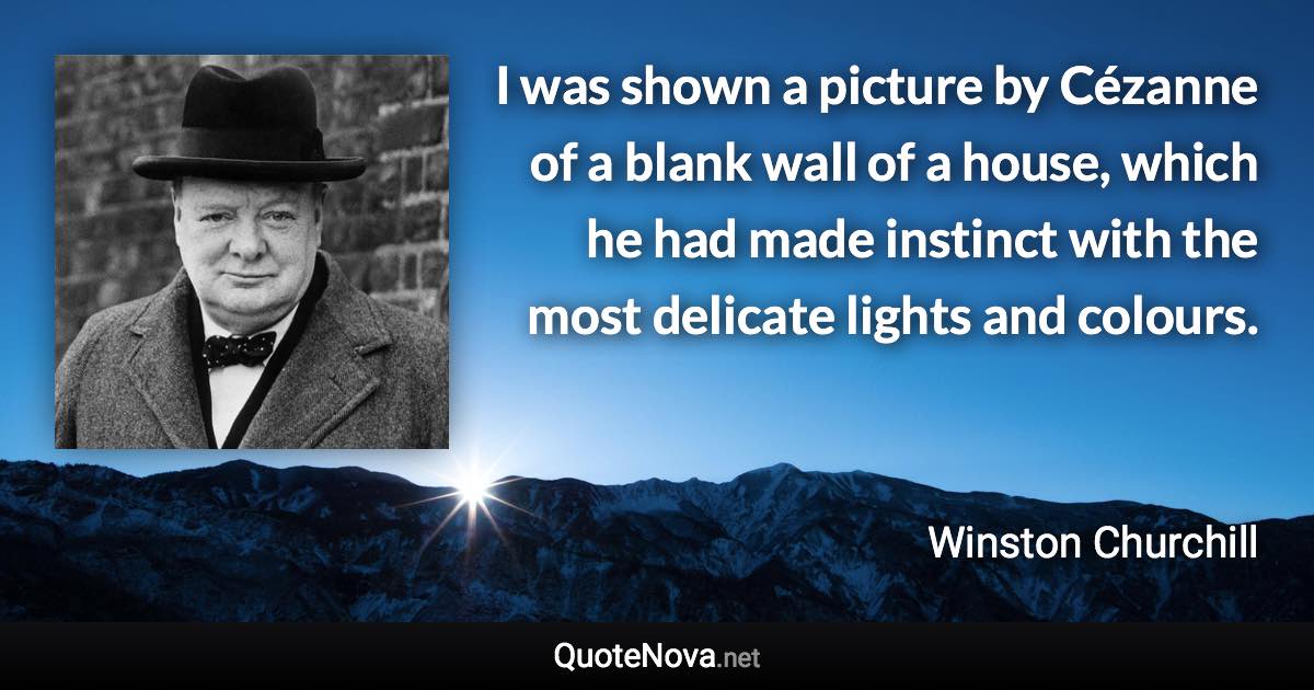 I was shown a picture by Cézanne of a blank wall of a house, which he had made instinct with the most delicate lights and colours. - Winston Churchill quote