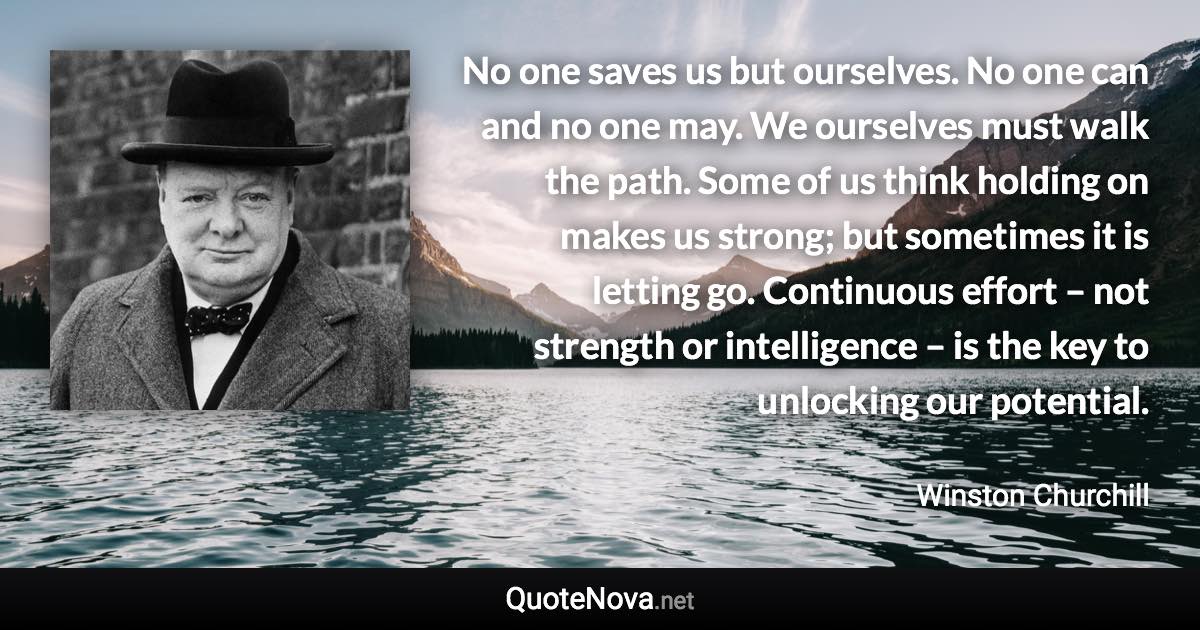No one saves us but ourselves. No one can and no one may. We ourselves must walk the path. Some of us think holding on makes us strong; but sometimes it is letting go. Continuous effort – not strength or intelligence – is the key to unlocking our potential. - Winston Churchill quote