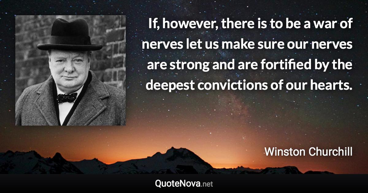 If, however, there is to be a war of nerves let us make sure our nerves are strong and are fortified by the deepest convictions of our hearts. - Winston Churchill quote