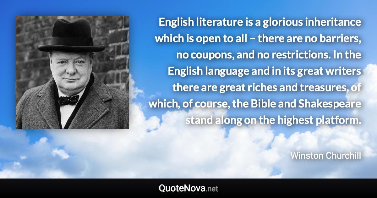 English literature is a glorious inheritance which is open to all – there are no barriers, no coupons, and no restrictions. In the English language and in its great writers there are great riches and treasures, of which, of course, the Bible and Shakespeare stand along on the highest platform. - Winston Churchill quote