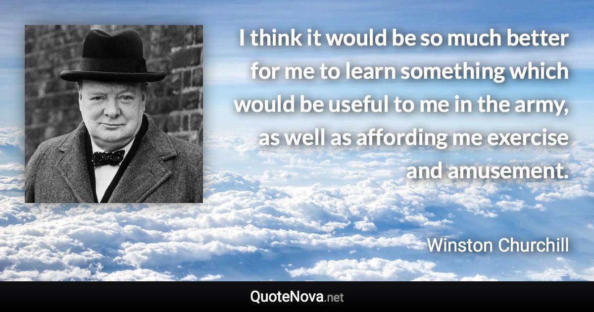 I think it would be so much better for me to learn something which would be useful to me in the army, as well as affording me exercise and amusement. - Winston Churchill quote