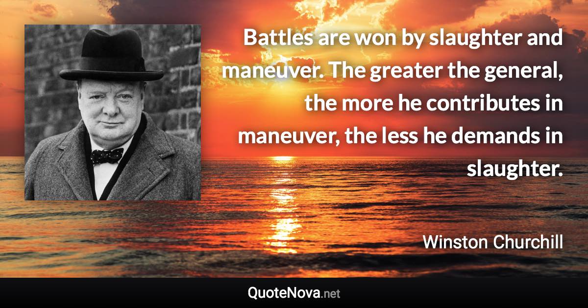 Battles are won by slaughter and maneuver. The greater the general, the more he contributes in maneuver, the less he demands in slaughter. - Winston Churchill quote