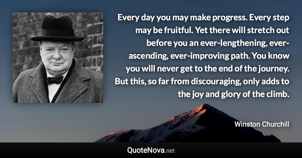 Every day you may make progress. Every step may be fruitful. Yet there will stretch out before you an ever-lengthening, ever-ascending, ever-improving path. You know you will never get to the end of the journey. But this, so far from discouraging, only adds to the joy and glory of the climb. - Winston Churchill quote