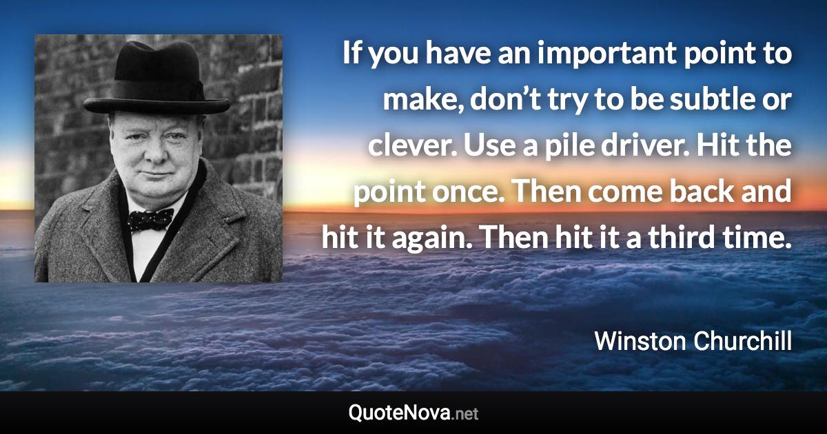 If you have an important point to make, don’t try to be subtle or clever. Use a pile driver. Hit the point once. Then come back and hit it again. Then hit it a third time. - Winston Churchill quote