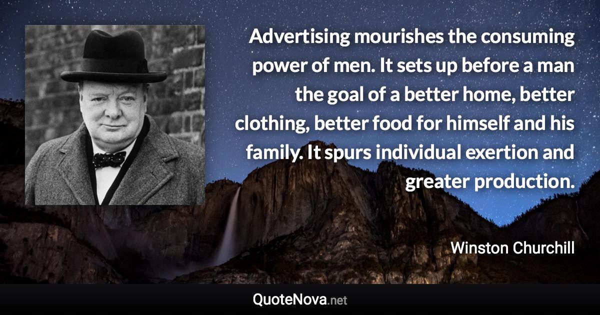 Advertising mourishes the consuming power of men. It sets up before a man the goal of a better home, better clothing, better food for himself and his family. It spurs individual exertion and greater production. - Winston Churchill quote