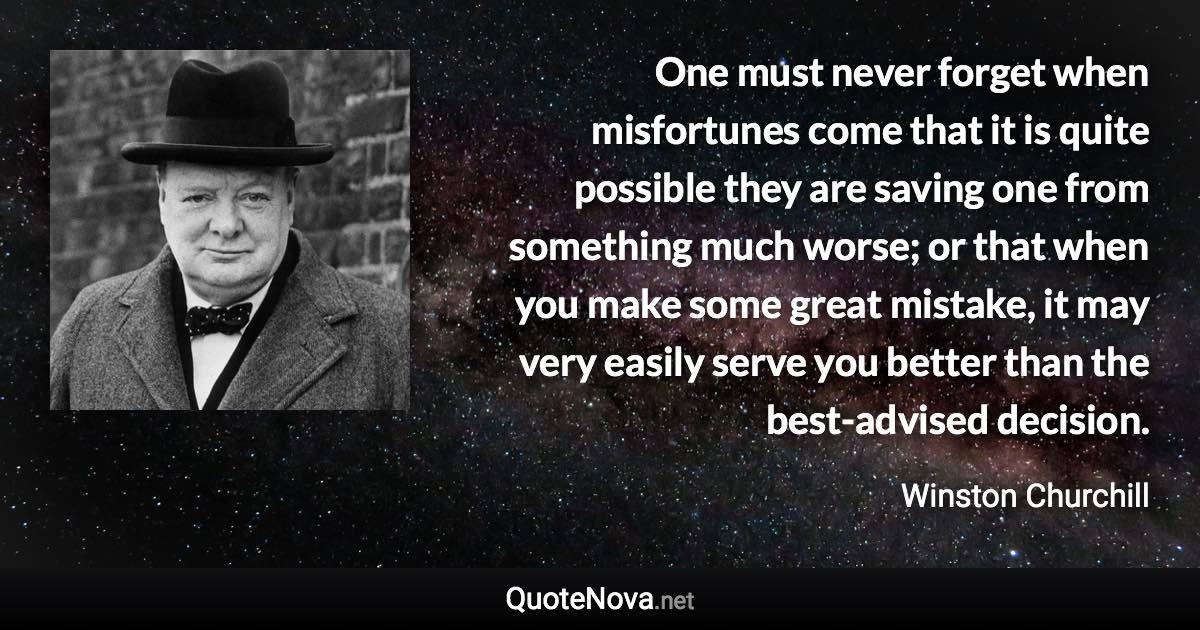 One must never forget when misfortunes come that it is quite possible they are saving one from something much worse; or that when you make some great mistake, it may very easily serve you better than the best-advised decision. - Winston Churchill quote