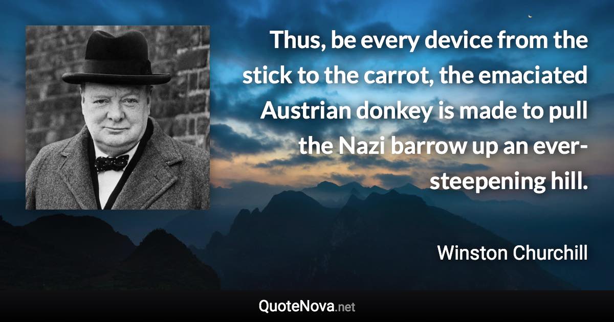 Thus, be every device from the stick to the carrot, the emaciated Austrian donkey is made to pull the Nazi barrow up an ever-steepening hill. - Winston Churchill quote